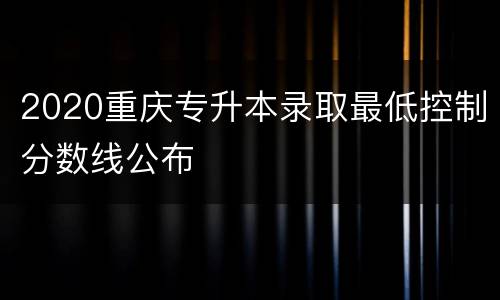 2020重庆专升本录取最低控制分数线公布