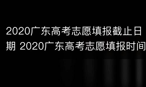 2020广东高考志愿填报截止日期 2020广东高考志愿填报时间