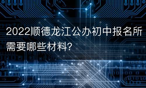 2022顺德龙江公办初中报名所需要哪些材料？