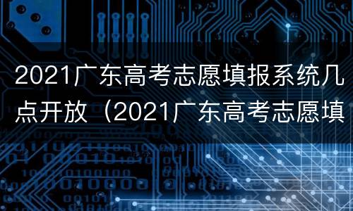 2021广东高考志愿填报系统几点开放（2021广东高考志愿填报时间截止）