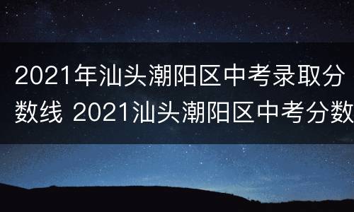 2021年汕头潮阳区中考录取分数线 2021汕头潮阳区中考分数线与录取线