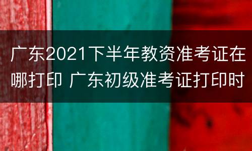 广东2021下半年教资准考证在哪打印 广东初级准考证打印时间2021