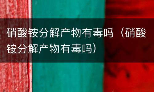 硝酸铵分解产物有毒吗（硝酸铵分解产物有毒吗）