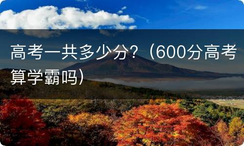 高考一共多少分?（600分高考算学霸吗）