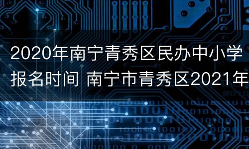 2020年南宁青秀区民办中小学报名时间 南宁市青秀区2021年中小学招生工作方案