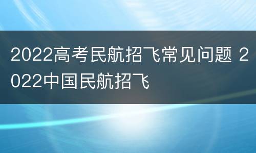 2022高考民航招飞常见问题 2022中国民航招飞