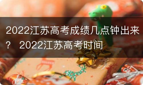 2022江苏高考成绩几点钟出来？ 2022江苏高考时间