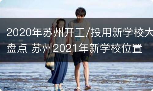 2020年苏州开工/投用新学校大盘点 苏州2021年新学校位置