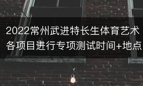 2022常州武进特长生体育艺术各项目进行专项测试时间+地点