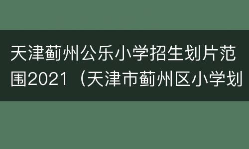 天津蓟州公乐小学招生划片范围2021（天津市蓟州区小学划片）