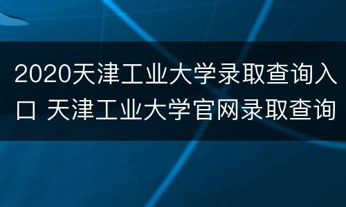 2020天津工业大学录取查询入口 天津工业大学官网录取查询2020