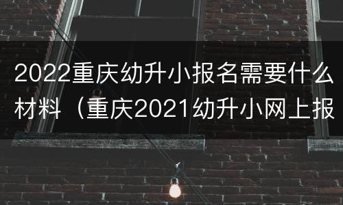 2022重庆幼升小报名需要什么材料（重庆2021幼升小网上报名流程）