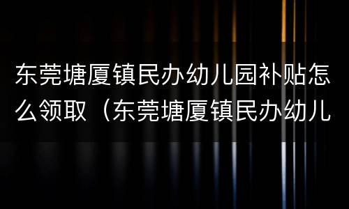 东莞塘厦镇民办幼儿园补贴怎么领取（东莞塘厦镇民办幼儿园补贴怎么领取的）