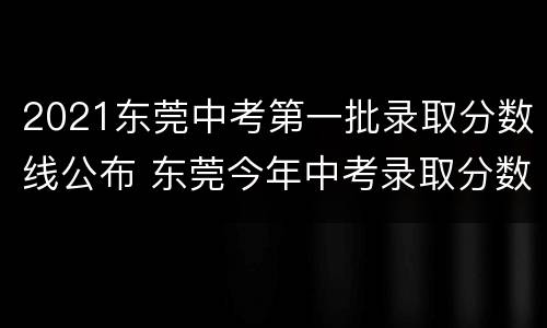 2021东莞中考第一批录取分数线公布 东莞今年中考录取分数线2021