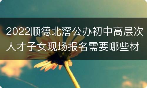 2022顺德北滘公办初中高层次人才子女现场报名需要哪些材料？