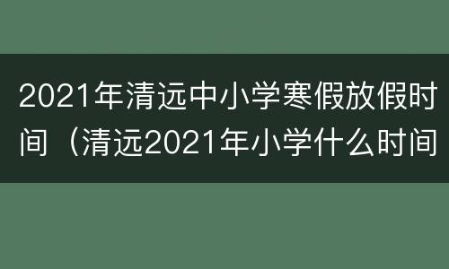 2021年清远中小学寒假放假时间（清远2021年小学什么时间放寒假）