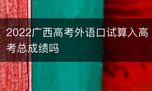 2022广西高考外语口试算入高考总成绩吗