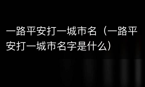 一路平安打一城市名（一路平安打一城市名字是什么）