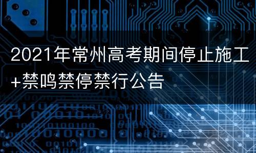 2021年常州高考期间停止施工+禁鸣禁停禁行公告