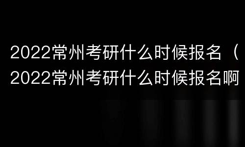 2022常州考研什么时候报名（2022常州考研什么时候报名啊）