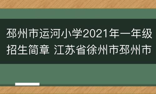 邳州市运河小学2021年一年级招生简章 江苏省徐州市邳州市运河小学