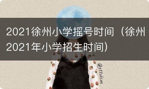 2021徐州小学摇号时间（徐州2021年小学招生时间）