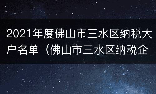 2021年度佛山市三水区纳税大户名单（佛山市三水区纳税企业排名）