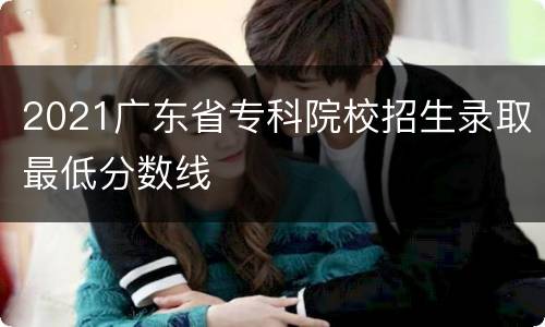 2021广东省专科院校招生录取最低分数线