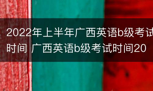 2022年上半年广西英语b级考试时间 广西英语b级考试时间2020考试时间