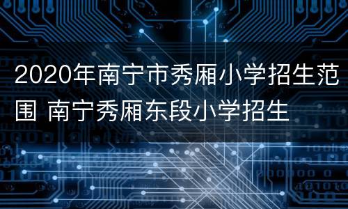 2020年南宁市秀厢小学招生范围 南宁秀厢东段小学招生