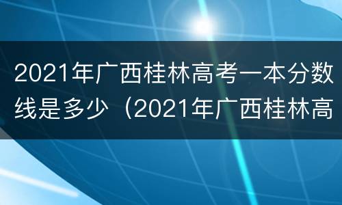 2021年广西桂林高考一本分数线是多少（2021年广西桂林高考一本分数线是多少啊）