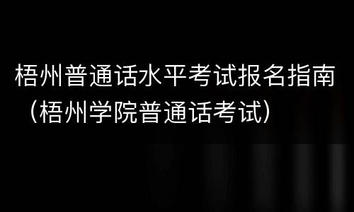 梧州普通话水平考试报名指南（梧州学院普通话考试）