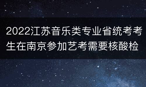 2022江苏音乐类专业省统考考生在南京参加艺考需要核酸检测报告吗?