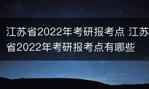 江苏省2022年考研报考点 江苏省2022年考研报考点有哪些