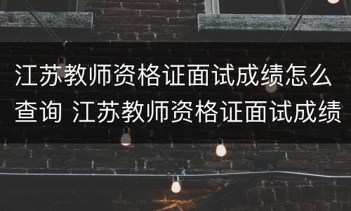 江苏教师资格证面试成绩怎么查询 江苏教师资格证面试成绩怎么查询啊