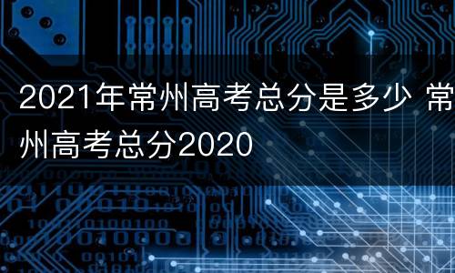 2021年常州高考总分是多少 常州高考总分2020