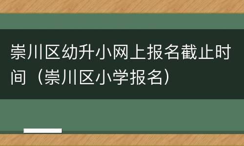 崇川区幼升小网上报名截止时间（崇川区小学报名）