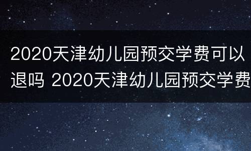 2020天津幼儿园预交学费可以退吗 2020天津幼儿园预交学费可以退吗知乎