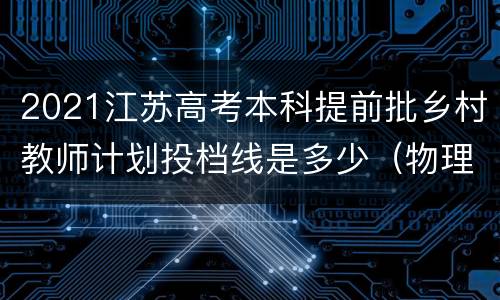 2021江苏高考本科提前批乡村教师计划投档线是多少（物理等科目类）