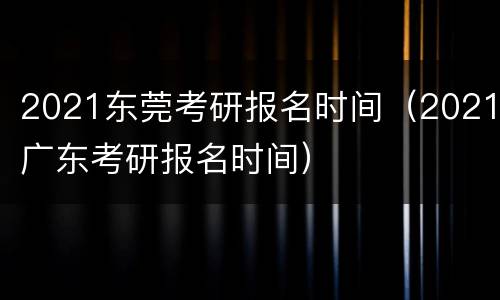 2021东莞考研报名时间（2021广东考研报名时间）