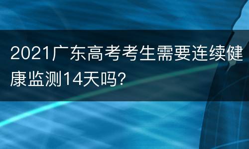 2021广东高考考生需要连续健康监测14天吗？