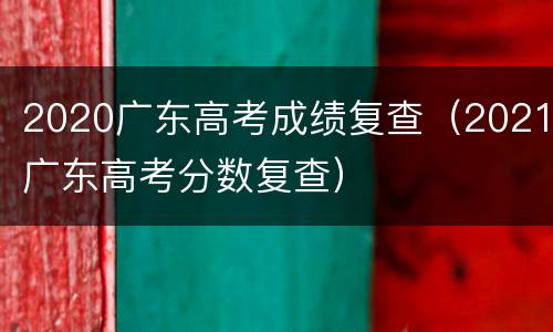 2020广东高考成绩复查（2021广东高考分数复查）