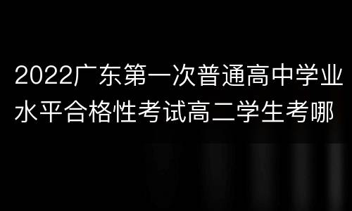 2022广东第一次普通高中学业水平合格性考试高二学生考哪些？