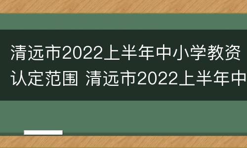 清远市2022上半年中小学教资认定范围 清远市2022上半年中小学教资认定范围表