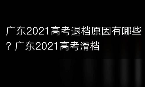 广东2021高考退档原因有哪些? 广东2021高考滑档