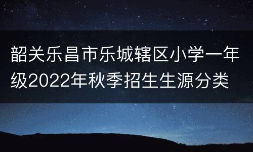 韶关乐昌市乐城辖区小学一年级2022年秋季招生生源分类