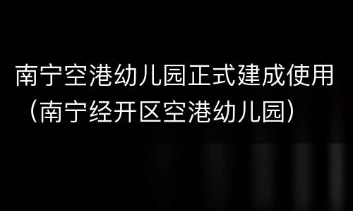南宁空港幼儿园正式建成使用（南宁经开区空港幼儿园）