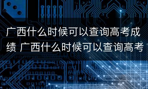 广西什么时候可以查询高考成绩 广西什么时候可以查询高考成绩单