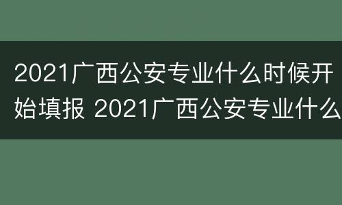 2021广西公安专业什么时候开始填报 2021广西公安专业什么时候开始填报志愿