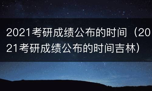 2021考研成绩公布的时间（2021考研成绩公布的时间吉林）